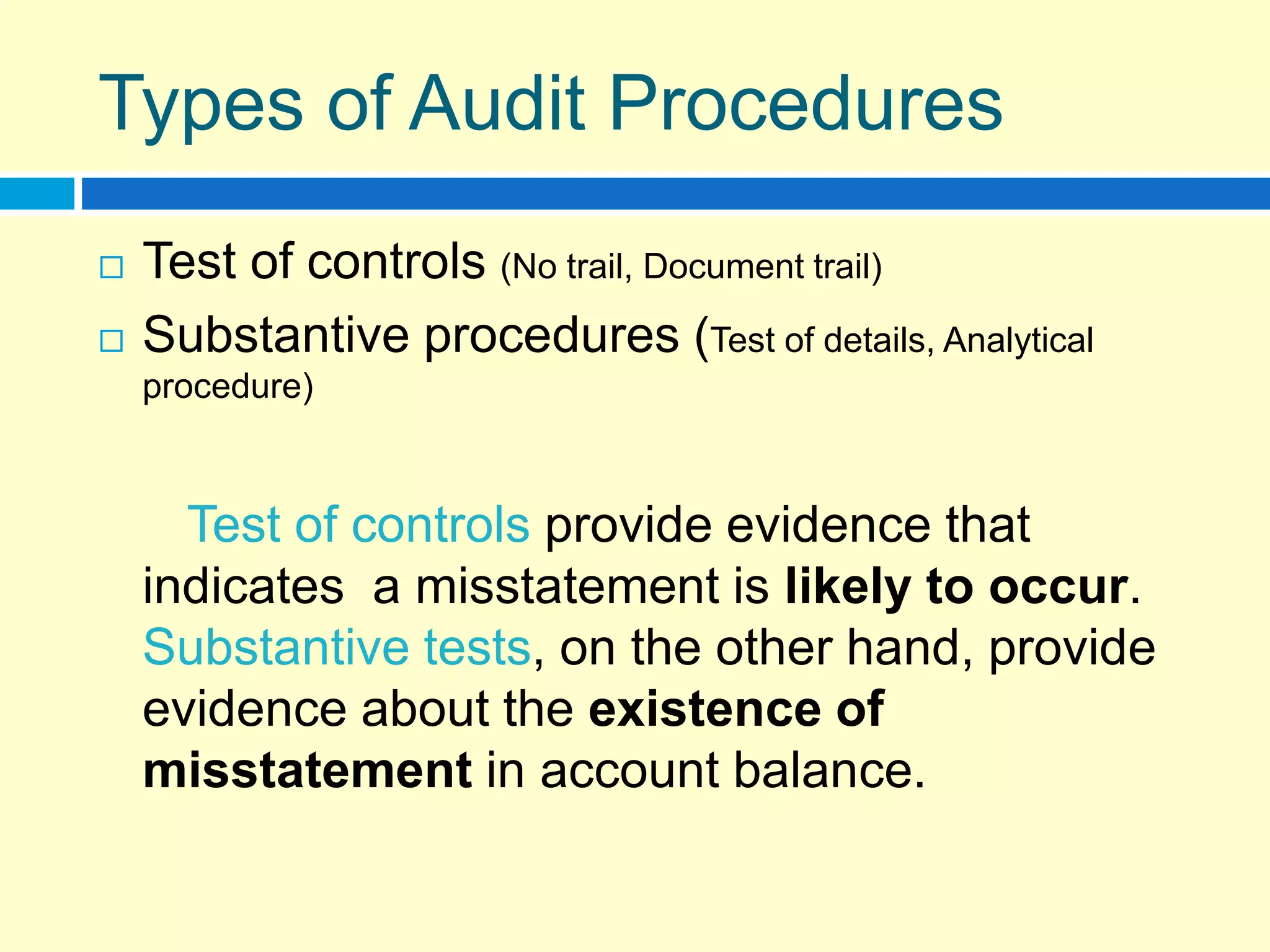 Types of Audit Procedures
 Test of controls (No trail, Document trail)
 Substantive procedures (Test of details, Analytical
procedure)
Test of controls provide evidence that
indicates a misstatement is likely to occur.
Substantive tests, on the other hand, provide
evidence about the existence of
misstatement in account balance.
 