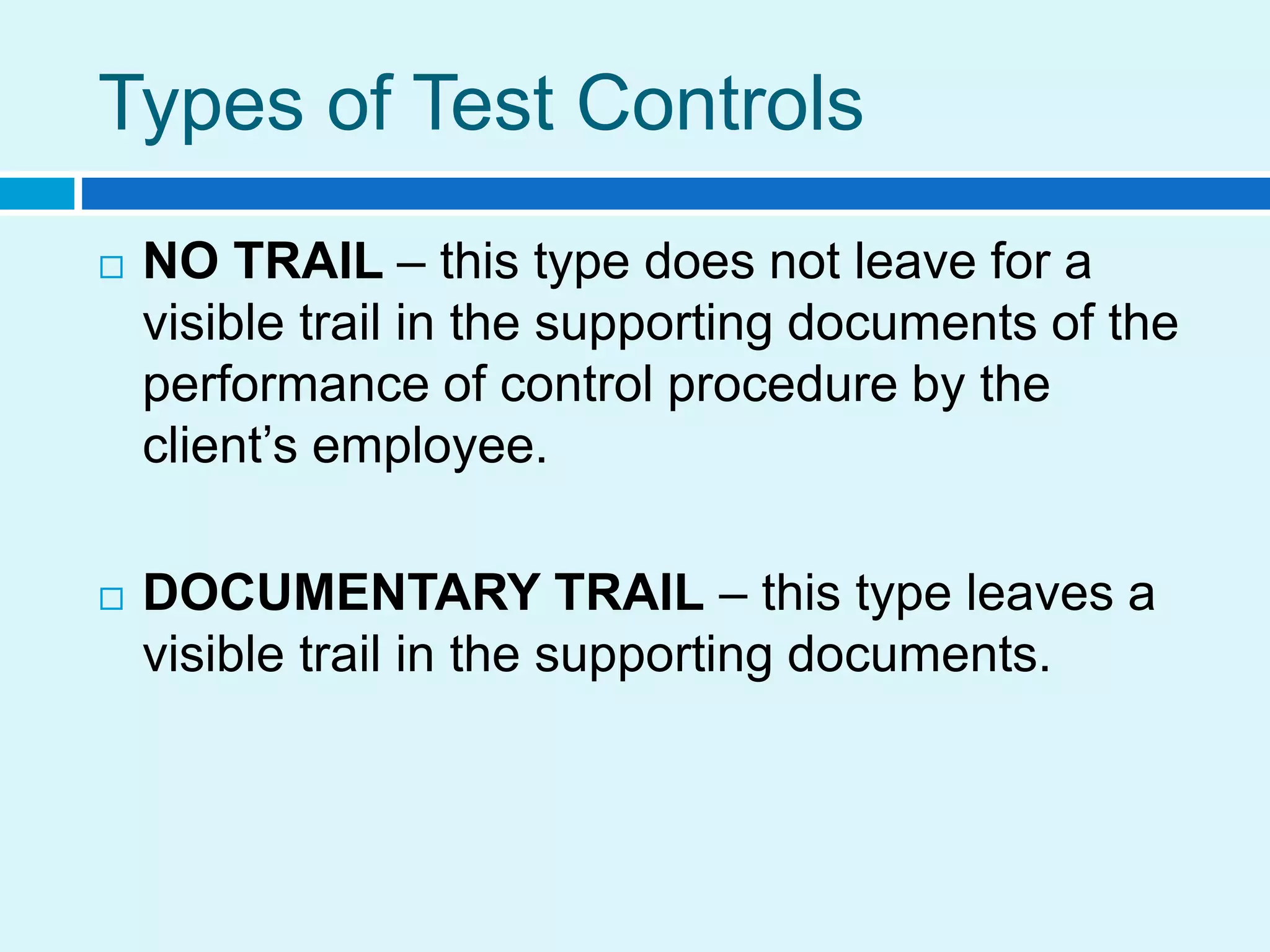 Types of Test Controls
 NO TRAIL – this type does not leave for a
visible trail in the supporting documents of the
performance of control procedure by the
client’s employee.
 DOCUMENTARY TRAIL – this type leaves a
visible trail in the supporting documents.
 