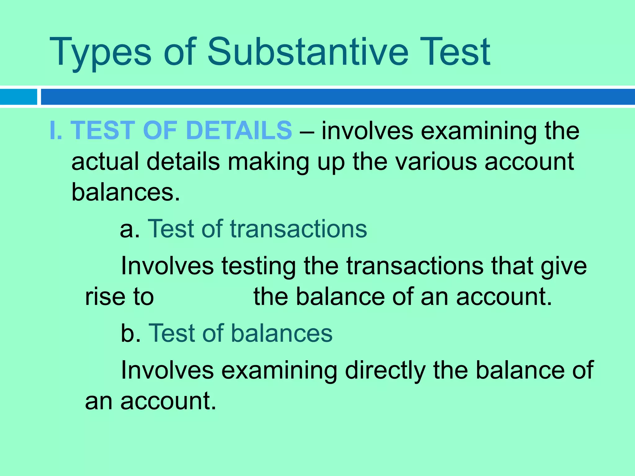 Types of Substantive Test
I. TEST OF DETAILS – involves examining the
actual details making up the various account
balances.
a. Test of transactions
Involves testing the transactions that give
rise to the balance of an account.
b. Test of balances
Involves examining directly the balance of
an account.
 