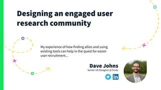 fruto.studio
Designing an engaged user
research community
My experience of how finding allies and using
existing tools can help in the quest for easier
user recruitment...
Dave Johns
Senior UX Designer @ Fruto
 
