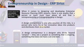When it comes to designing and developing Enterprise
Resource Planning (ERP) systems, there is one quality that a
person or team must have above all and that is
entrepreneurship or Entrepreneurship in Design.
A design entrepreneur is one who assumes all the risks, is a
person who turns his or her innovative ideas into products
and distributes them to a market.
A design entrepreneur is a designer who thinks beyond
“project” – they see a project as something that is ongoing,
something that does not have a set end-date.
Entrepreneurship in Design - ERP Sirius
 