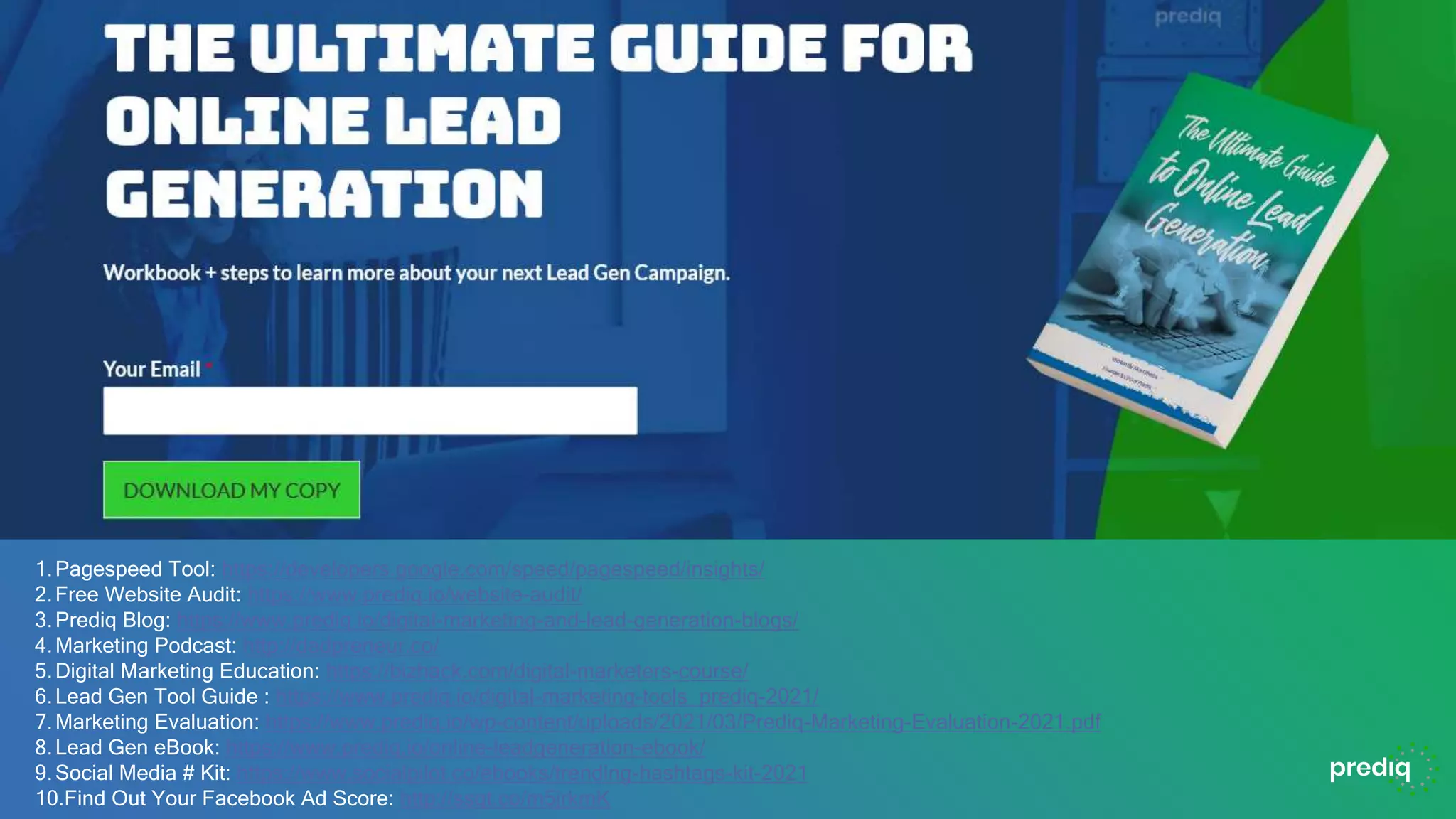 1.Pagespeed Tool: https://developers.google.com/speed/pagespeed/insights/
2.Free Website Audit: https://www.prediq.io/website-audit/
3.Prediq Blog: https://www.prediq.io/digital-marketing-and-lead-generation-blogs/
4.Marketing Podcast: http://dadpreneur.co/
5.Digital Marketing Education: https://bizhack.com/digital-marketers-course/
6.Lead Gen Tool Guide : https://www.prediq.io/digital-marketing-tools_prediq-2021/
7.Marketing Evaluation: https://www.prediq.io/wp-content/uploads/2021/03/Prediq-Marketing-Evaluation-2021.pdf
8.Lead Gen eBook: https://www.prediq.io/online-leadgeneration-ebook/
9.Social Media # Kit: https://www.socialpilot.co/ebooks/trending-hashtags-kit-2021
10.Find Out Your Facebook Ad Score: http://ssqt.co/m5jrkmK
 