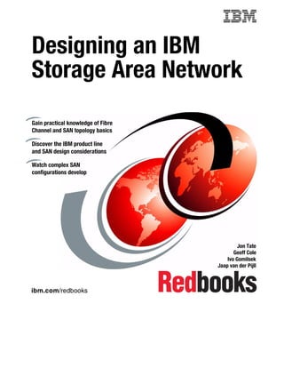 Designing an IBM
Storage Area Network
Gain practical knowledge of Fibre
Channel and SAN topology basics

Discover the IBM product line
and SAN design considerations

Watch complex SAN
configurations develop




                                             Jon Tate
                                           Geoff Cole
                                        Ivo Gomilsek
                                    Jaap van der Pijll



ibm.com/redbooks
 