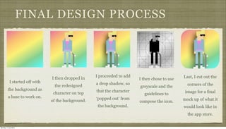 FINAL DESIGN PROCESS
I started off with
the background as
a base to work on.
I then dropped in
the redesigned
character on top
of the background.
I proceeded to add
a drop shadow, so
that the character
‘popped out’ from
the background.
I then chose to use
greyscale and the
guidelines to
compose the icon.
Last, I cut out the
corners of the
image for a final
mock up of what it
would look like in
the app store.
Monday, 2 June 2014
 