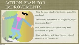 ACTION PLAN FOR
IMPROVEMENTS
- Crop the image slightly wider to show more of the
skateboard.
- Make CHAD pop out from the background, maybe
using a drop shadow.
- Use more colourful background using more
colours from the game.
- Keep basic layout with above changes and small
tweaks, e.g. colours/contrast.
Monday, 2 June 2014
 
