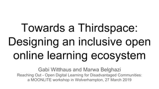 Towards a Thirdspace:
Designing an inclusive open
online learning ecosystem
Gabi Witthaus and Marwa Belghazi
Reaching Out - Open Digital Learning for Disadvantaged Communities:
a MOONLITE workshop in Wolverhampton, 27 March 2019
 