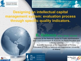 Designing an intellectual capital
management system: evaluation process
through specific quality indicators.
K. Kalemis D.Ed., M.Sc., M.A.Ed
Instructor at the National Centre for Public Administration
and Local Government (E.K.D.D.A.) in Adult Education and
Lifelong Learning
Scientific Associate at the Department of Primary
Education (PTDE) in National and Kapodistrian University
of Athens
 