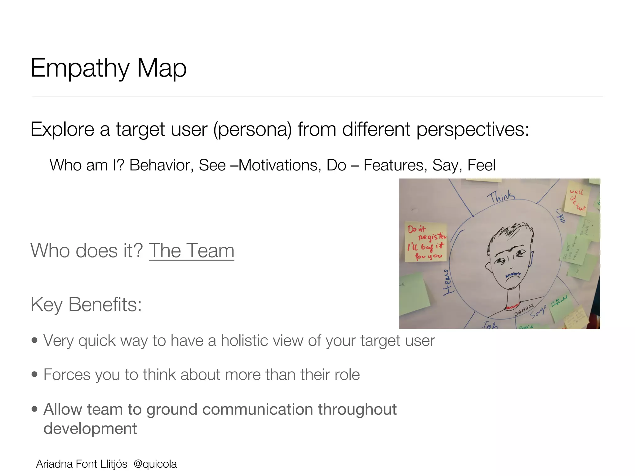 Empathy Map

Explore a target user (persona) from different perspectives:
  Who am I? Behavior, See –Motivations, Do – Features, Say, Feel

  


Who does it? The Team

Key Beneﬁts:          




•  Very quick way to have a holistic view of your target user

•  Forces you to think about more than their role

•  Allow team to ground communication throughout
   development

Ariadna Font Llitjós @quicola
 