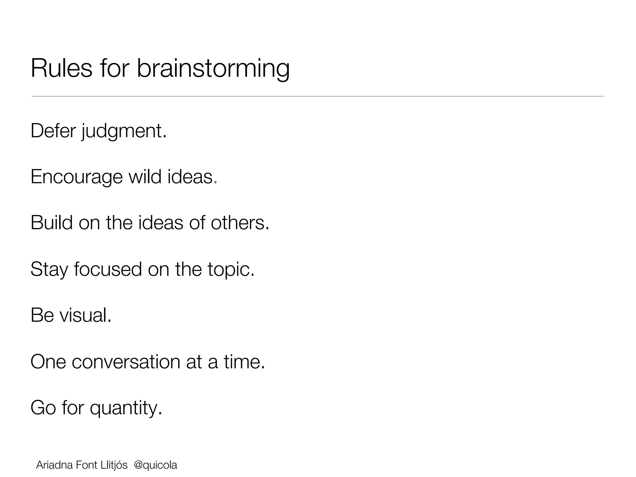 Rules for brainstorming

Defer judgment. 

Encourage wild ideas. 

Build on the ideas of others. 

Stay focused on the topic. 

Be visual. 

One conversation at a time. 

Go for quantity.

Ariadna Font Llitjós @quicola
 