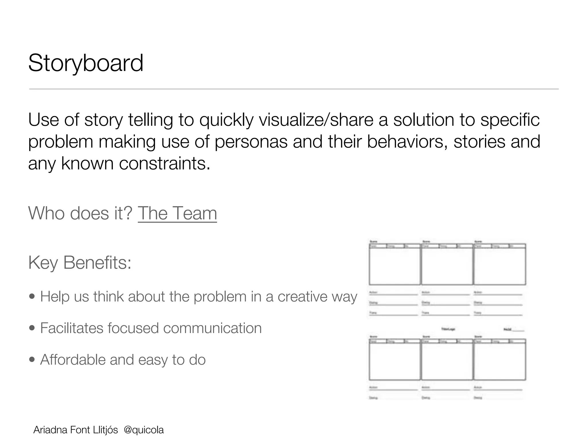 Storyboard 

Use of story telling to quickly visualize/share a solution to speciﬁc
problem making use of personas and their behaviors, stories and
any known constraints.

Who does it? The Team

Key Beneﬁts:
•  Help us think about the problem in a creative way

•  Facilitates focused communication 

•  Affordable and easy to do 



    Ariadna Font Llitjós @quicola
 