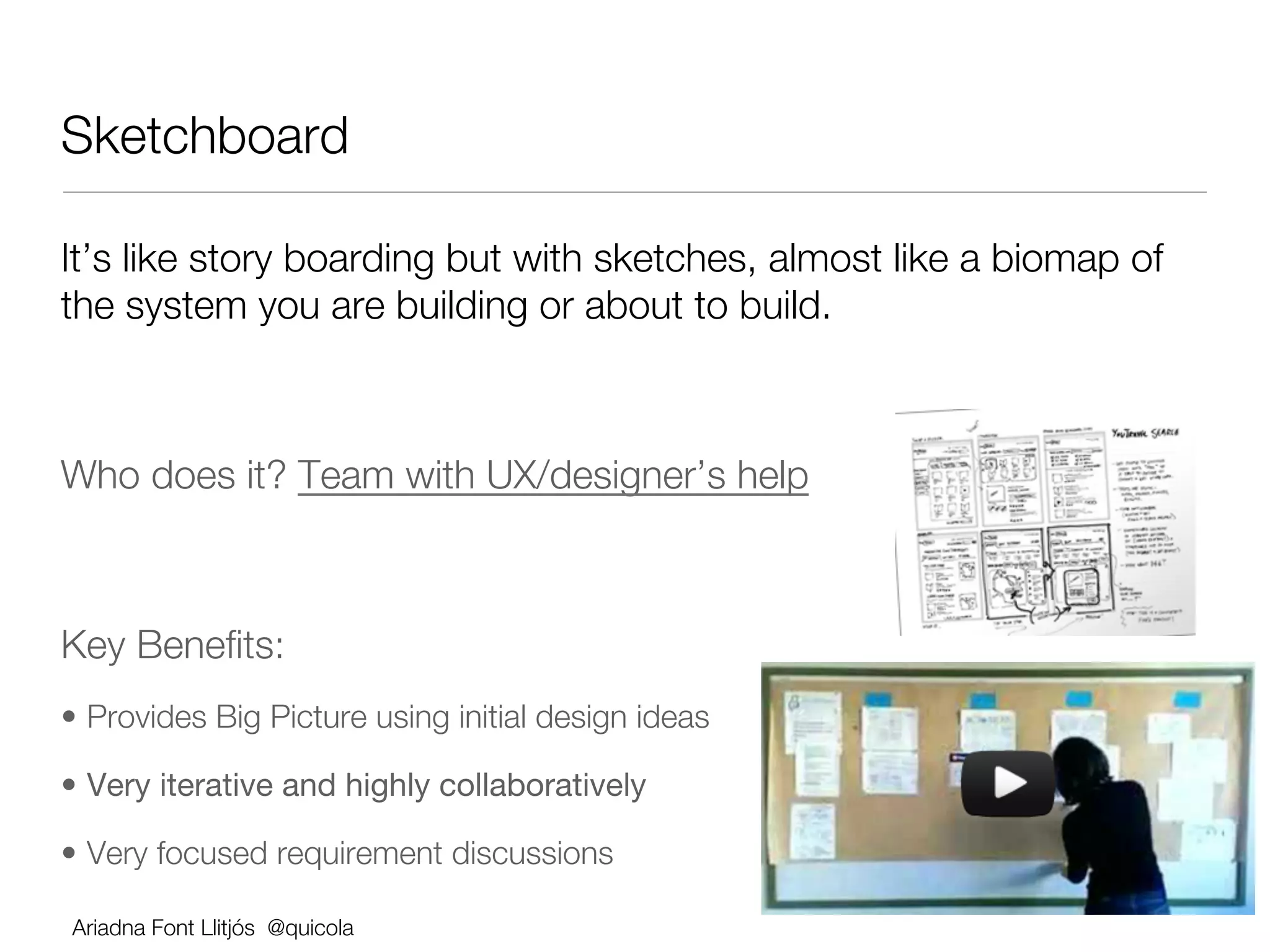 Sketchboard

It’s like story boarding but with sketches, almost like a biomap of
the system you are building or about to build.





Who does it? Team with UX/designer’s help





Key Beneﬁts:
•  Provides Big Picture using initial design ideas

•  Very iterative and highly collaboratively

•  Very focused requirement discussions

    Ariadna Font Llitjós @quicola
 