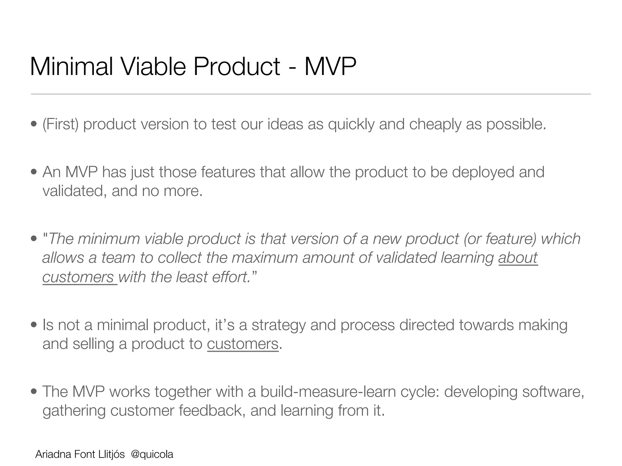 Minimal Viable Product - MVP

•  (First) product version to test our ideas as quickly and cheaply as possible.


•  An MVP has just those features that allow the product to be deployed and
   validated, and no more.


•  "The minimum viable product is that version of a new product (or feature) which
   allows a team to collect the maximum amount of validated learning about
   customers with the least effort.”


•  Is not a minimal product, it’s a strategy and process directed towards making
   and selling a product to customers.


•  The MVP works together with a build-measure-learn cycle: developing software,
   gathering customer feedback, and learning from it.

Ariadna Font Llitjós @quicola
 