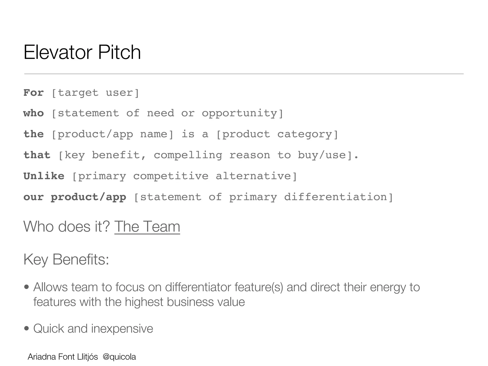 Elevator Pitch 
For [target user] !
who [statement of need or opportunity] !
the [product/app name] is a [product category] !
that [key benefit, compelling reason to buy/use]. !
Unlike [primary competitive alternative] !
our product/app [statement of primary differentiation]!

Who does it? The Team            




Key Beneﬁts:
•  Allows team to focus on differentiator feature(s) and direct their energy to
   features with the highest business value

•  Quick and inexpensive

Ariadna Font Llitjós @quicola
 