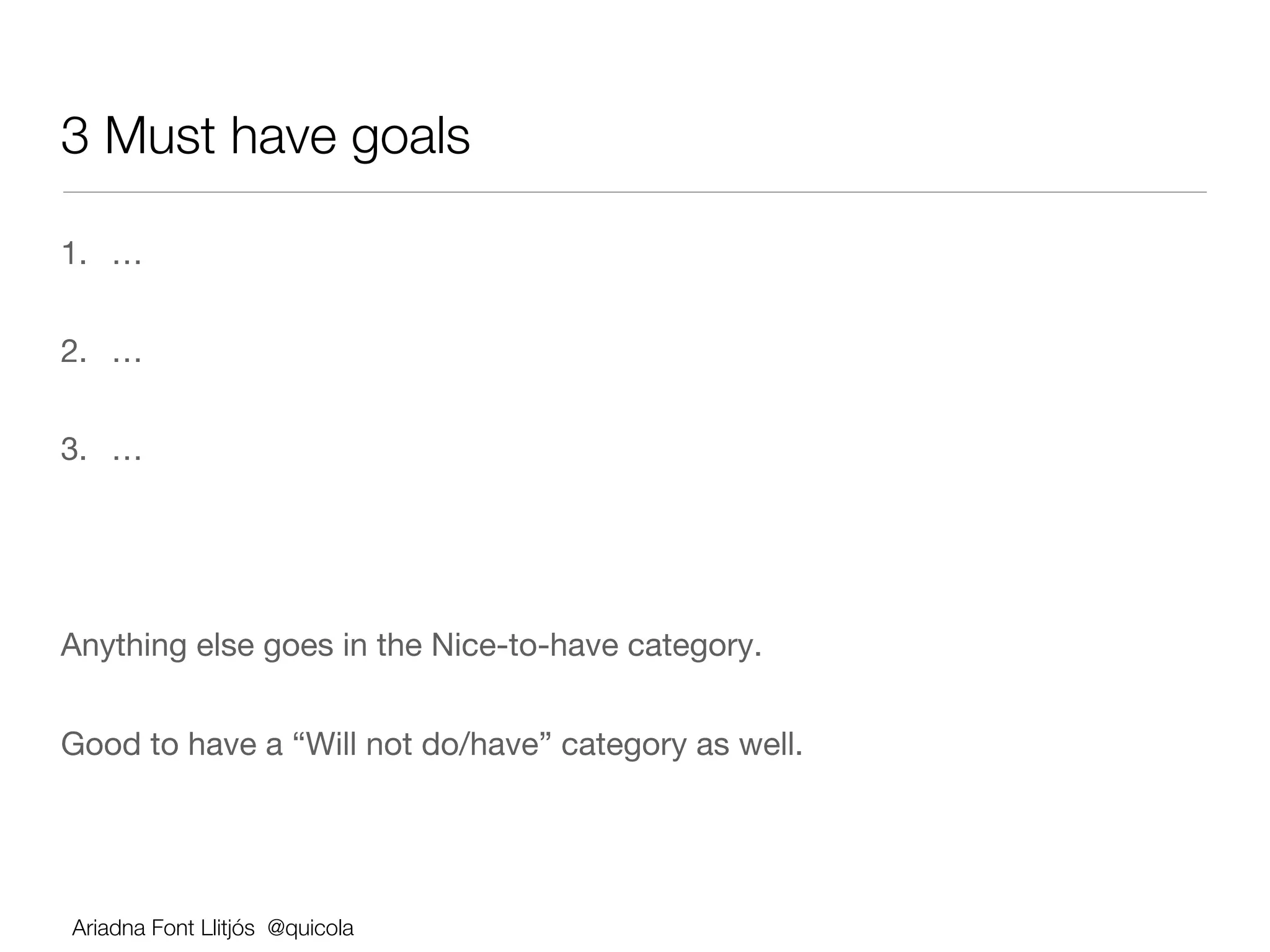 3 Must have goals

1.  …


2.  …


3.  …




Anything else goes in the Nice-to-have category.


Good to have a “Will not do/have” category as well.




Ariadna Font Llitjós @quicola
 