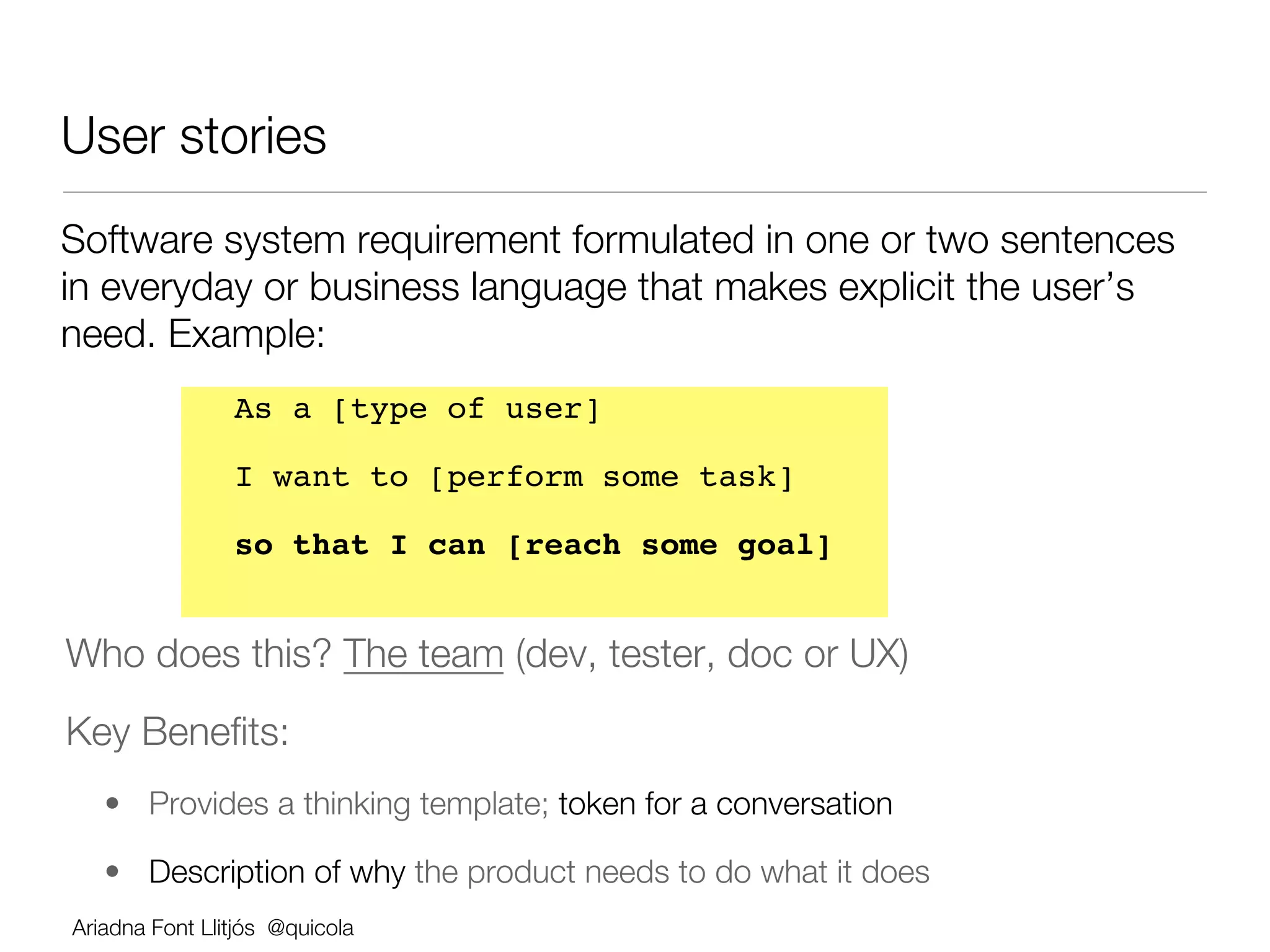 User stories 
Software system requirement formulated in one or two sentences
in everyday or business language that makes explicit the user’s
need. Example:
                As a [type of user] !

                I want to [perform some task] !

                so that I can [reach some goal]!
                




Who does this? The team (dev, tester, doc or UX)
Key Beneﬁts:
    •  Provides a thinking template; token for a conversation

    •  Description of why the product needs to do what it does
Ariadna Font Llitjós @quicola

 