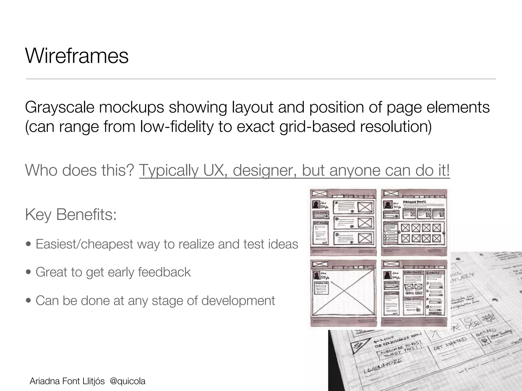 Wireframes 

Grayscale mockups showing layout and position of page elements
(can range from low-ﬁdelity to exact grid-based resolution)

Who does this? Typically UX, designer, but anyone can do it!

Key Beneﬁts:
•  Easiest/cheapest way to realize and test ideas

•  Great to get early feedback

•  Can be done at any stage of development




Ariadna Font Llitjós @quicola
 