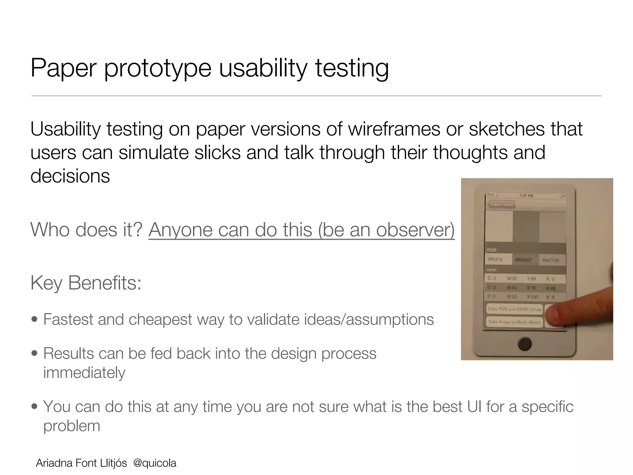 Paper prototype usability testing

Usability testing on paper versions of wireframes or sketches that
users can simulate slicks and talk through their thoughts and
decisions

Who does it? Anyone can do this (be an observer)               




Key Beneﬁts:
•  Fastest and cheapest way to validate ideas/assumptions

•  Results can be fed back into the design process
   immediately 

•  You can do this at any time you are not sure what is the best UI for a speciﬁc
   problem

Ariadna Font Llitjós @quicola
 