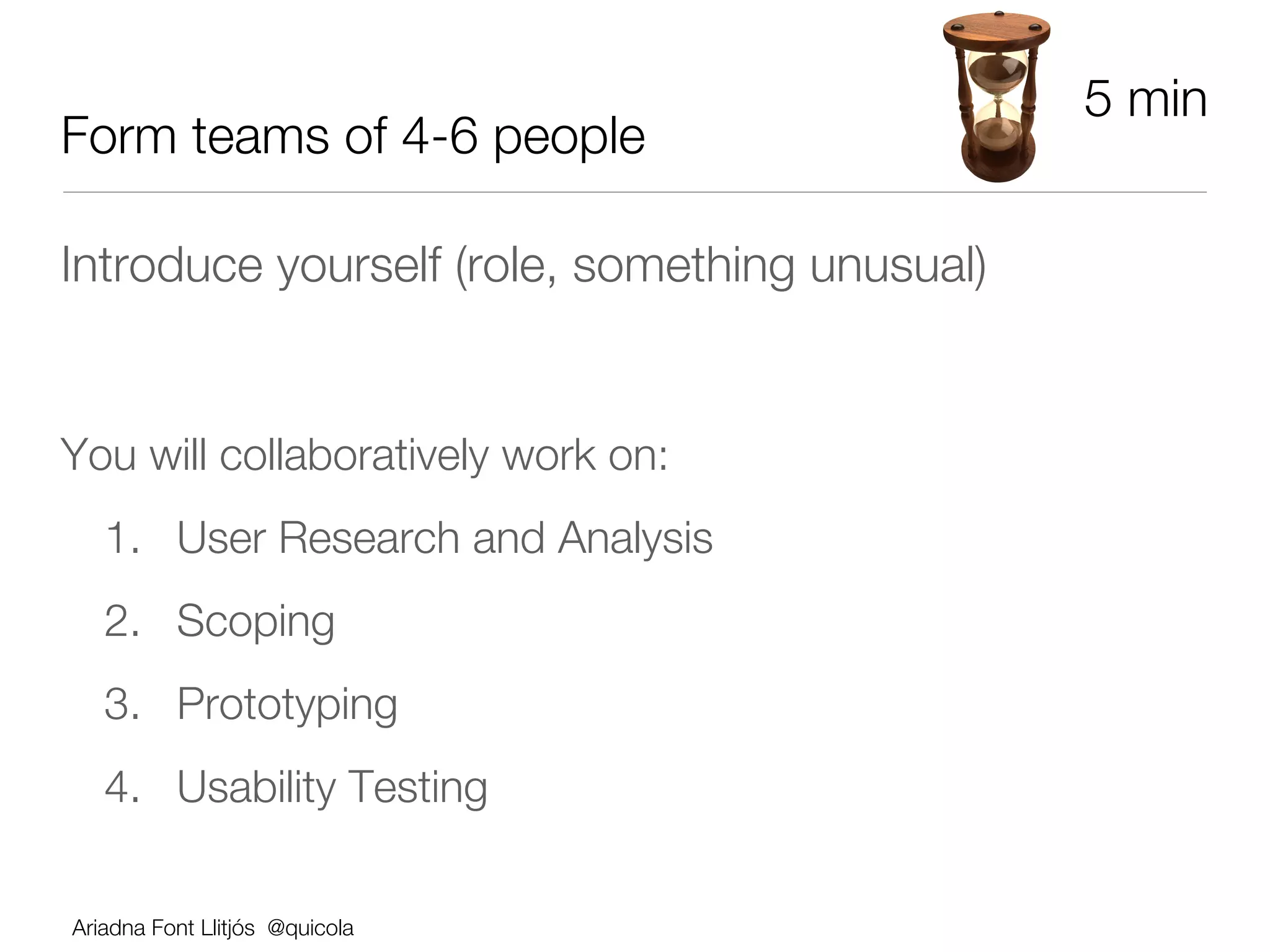 5 min
Form teams of 4-6 people

Introduce yourself (role, something unusual)





You will collaboratively work on:
       1.  User Research and Analysis
       2.  Scoping
       3.  Prototyping 
       4.  Usability Testing

    Ariadna Font Llitjós @quicola
 
