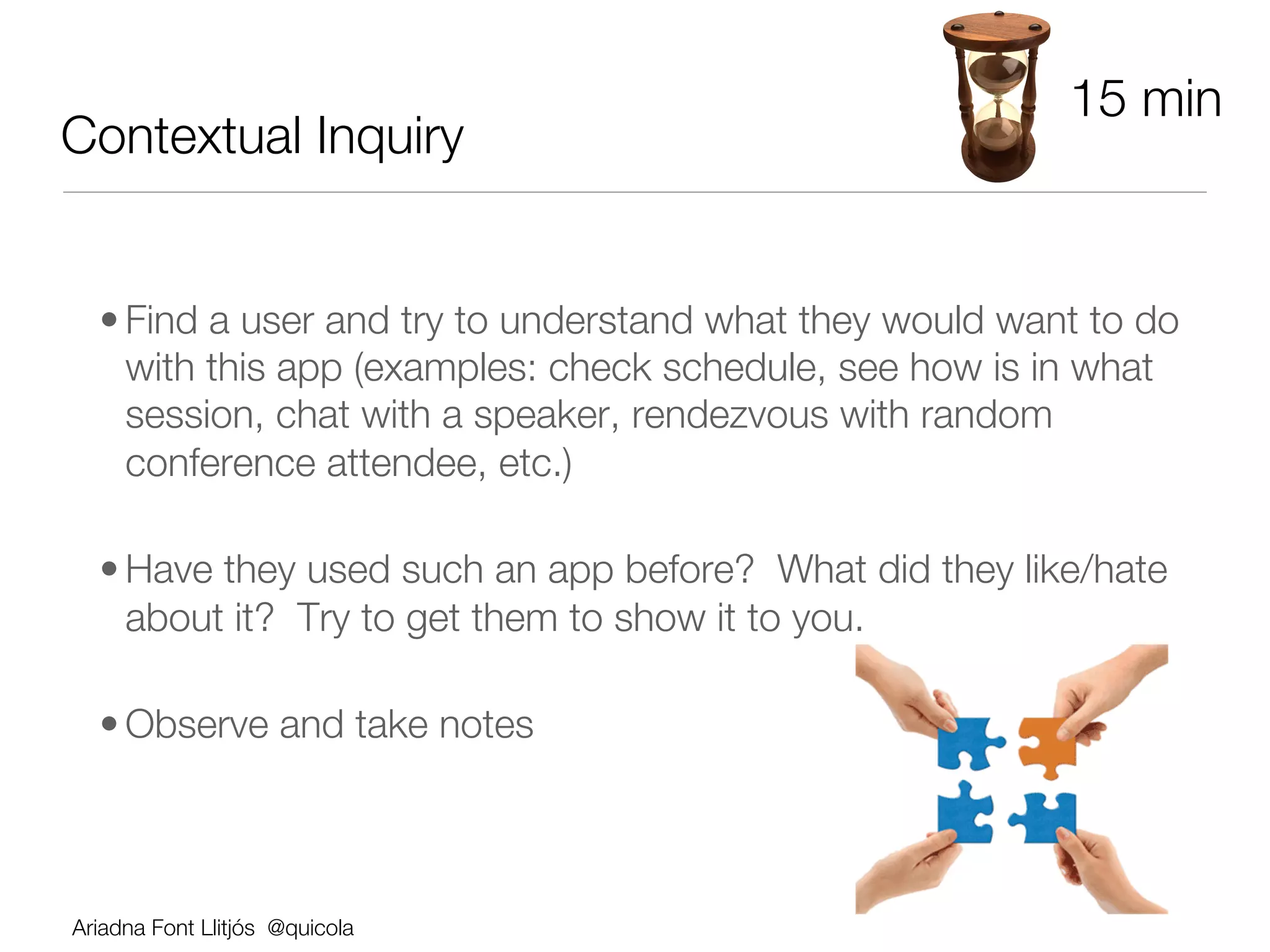 15 min
Contextual Inquiry


  • Find a user and try to understand what they would want to do
    with this app (examples: check schedule, see how is in what
    session, chat with a speaker, rendezvous with random
    conference attendee, etc.)

  • Have they used such an app before? What did they like/hate
    about it? Try to get them to show it to you.

  • Observe and take notes



Ariadna Font Llitjós @quicola
 