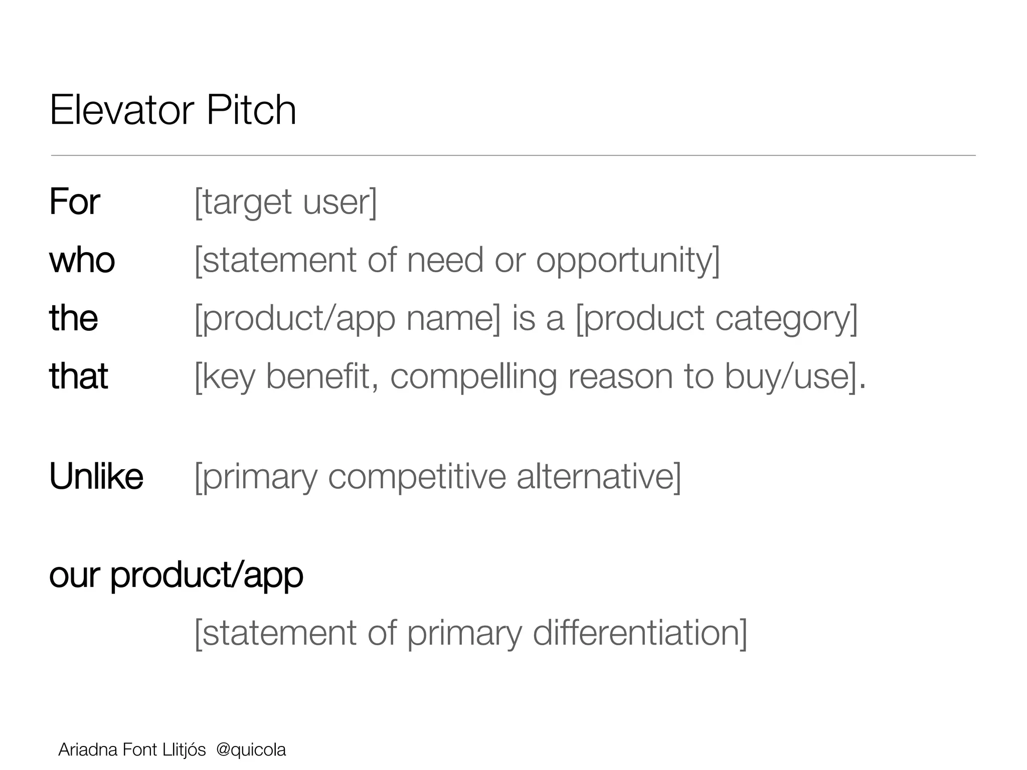 Elevator Pitch 

For                 
[target user] 
who                 
[statement of need or opportunity] 
the 
               
[product/app name] is a [product category] 
that 
              
[key beneﬁt, compelling reason to buy/use]. 









Unlike              
[primary competitive alternative] 


our product/app 
          
         
[statement of primary differentiation]

     !
    Ariadna Font Llitjós @quicola
 