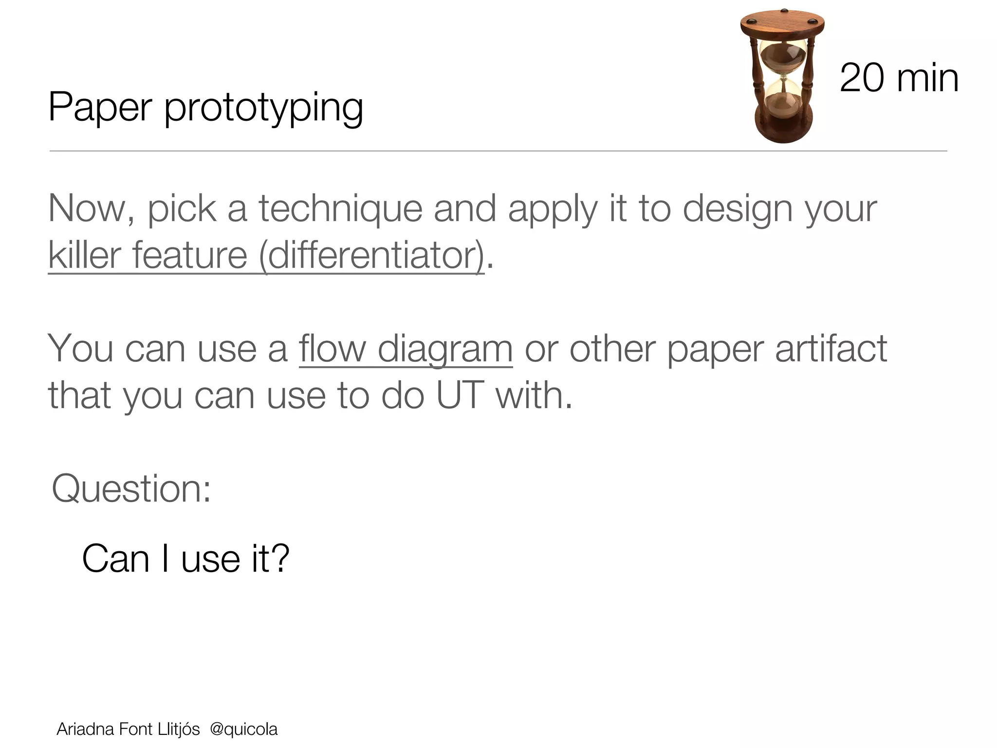 20 min
Paper prototyping

Now, pick a technique and apply it to design your
killer feature (differentiator).

You can use a ﬂow diagram or other paper artifact
that you can use to do UT with.  




Question: 
   Can I use it?



Ariadna Font Llitjós @quicola
 