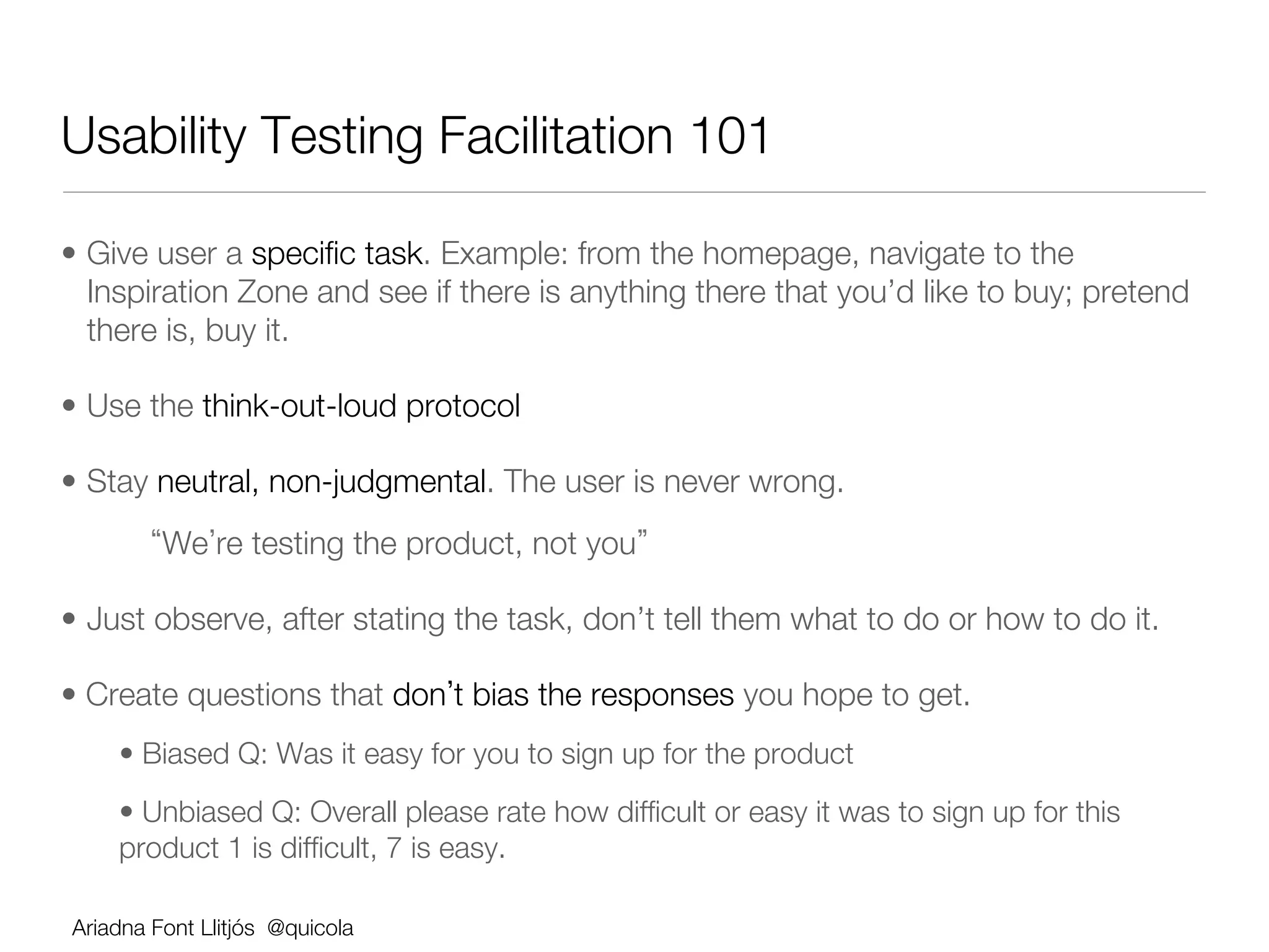 Usability Testing Facilitation 101

•  Give user a speciﬁc task. Example: from the homepage, navigate to the
   Inspiration Zone and see if there is anything there that you’d like to buy; pretend
   there is, buy it.

•  Use the think-out-loud protocol

•  Stay neutral, non-judgmental. The user is never wrong. 
       
 We re testing the product, not you 

•  Just observe, after stating the task, don’t tell them what to do or how to do it.

•  Create questions that don t bias the responses you hope to get.
    •  Biased Q: Was it easy for you to sign up for the product
    •  Unbiased Q: Overall please rate how difﬁcult or easy it was to sign up for this
    product 1 is difﬁcult, 7 is easy.

Ariadna Font Llitjós @quicola
 