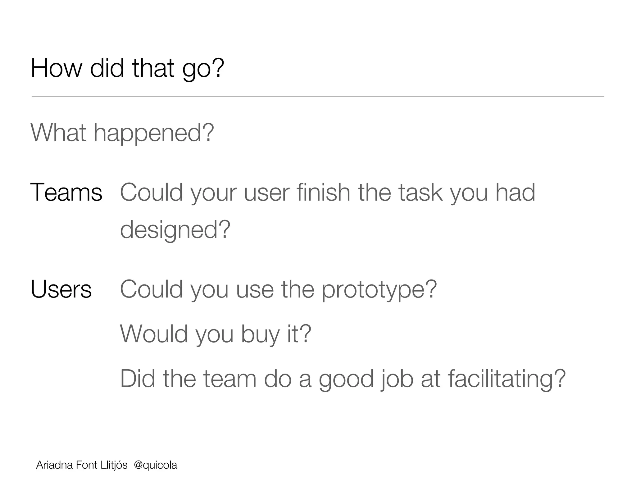 How did that go?

What happened?

Teams 
Could your user ﬁnish the task you had 
   
  
designed?

Users 
Could you use the prototype? 
      
        
Would you buy it?
      
        
Did the team do a good job at facilitating?


Ariadna Font Llitjós @quicola
 