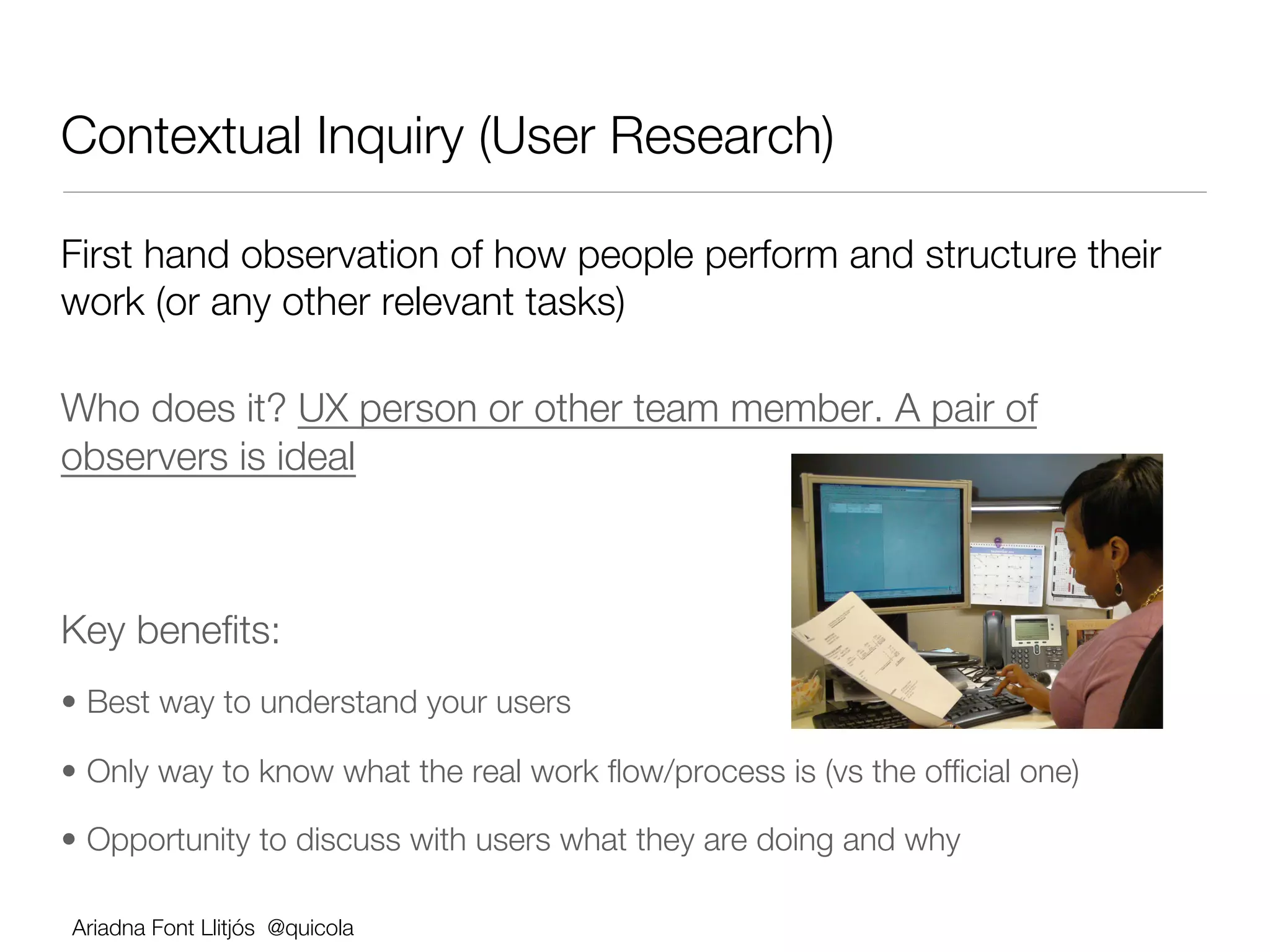 Contextual Inquiry (User Research)

First hand observation of how people perform and structure their
work (or any other relevant tasks)

Who does it? UX person or other team member. A pair of
observers is ideal





Key beneﬁts:
•  Best way to understand your users

•  Only way to know what the real work ﬂow/process is (vs the ofﬁcial one)

•  Opportunity to discuss with users what they are doing and why

    Ariadna Font Llitjós @quicola
 