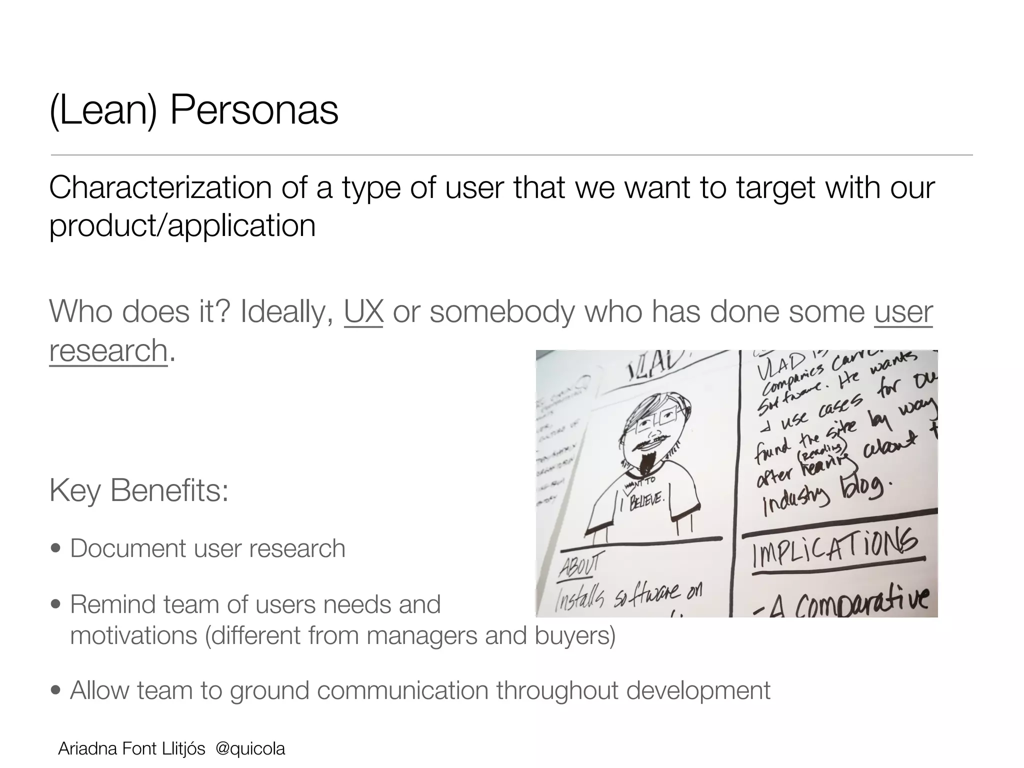 (Lean) Personas                      
Characterization of a type of user that we want to target with our
product/application

Who does it? Ideally, UX or somebody who has done some user
research.





Key Beneﬁts:
•  Document user research 

•  Remind team of users needs and
   motivations (different from managers and buyers) 

•  Allow team to ground communication throughout development

    Ariadna Font Llitjós @quicola
 