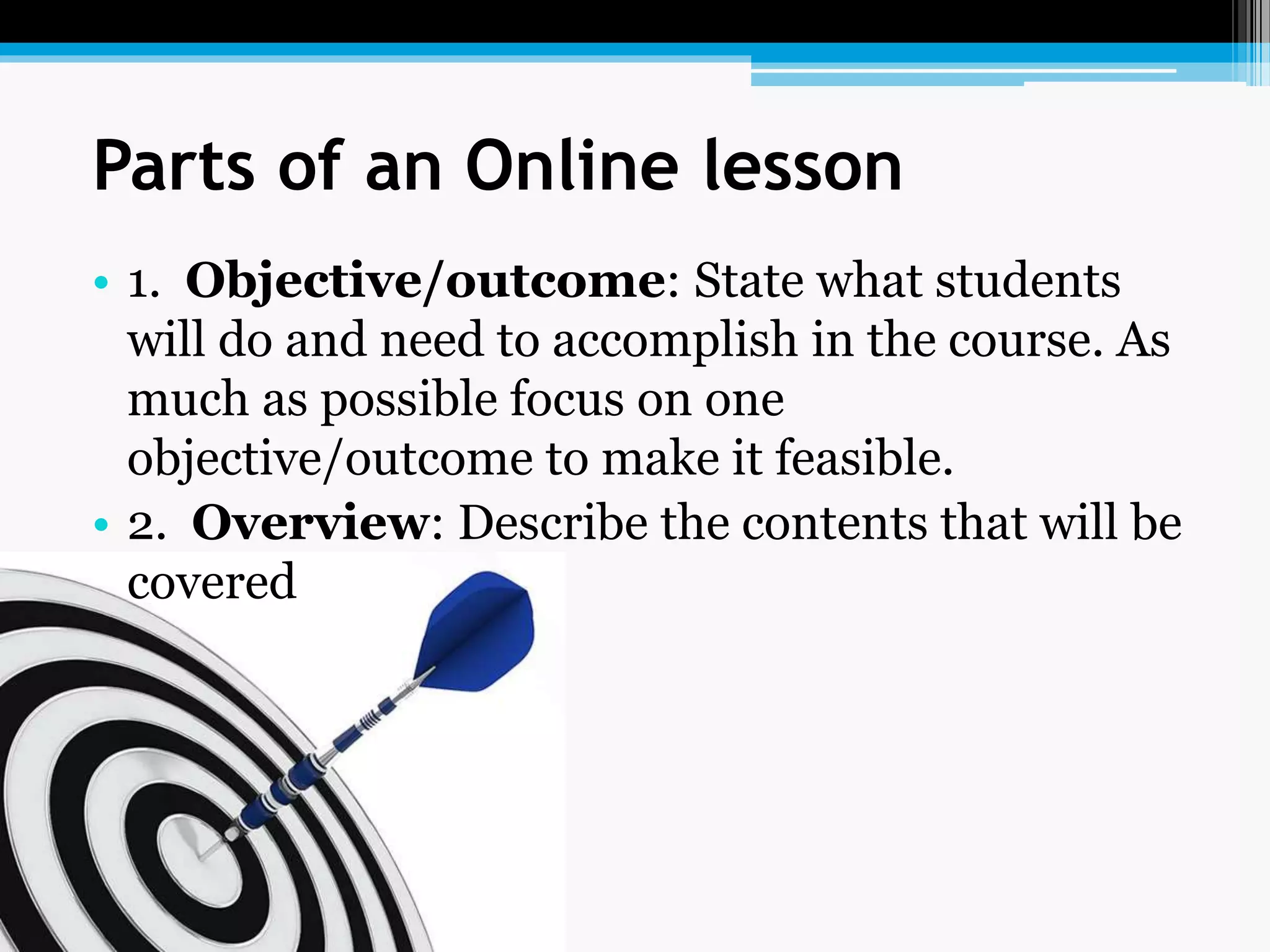 Parts of an Online lesson
• 1. Objective/outcome: State what students
will do and need to accomplish in the course. As
much as possible focus on one
objective/outcome to make it feasible.
• 2. Overview: Describe the contents that will be
covered
 