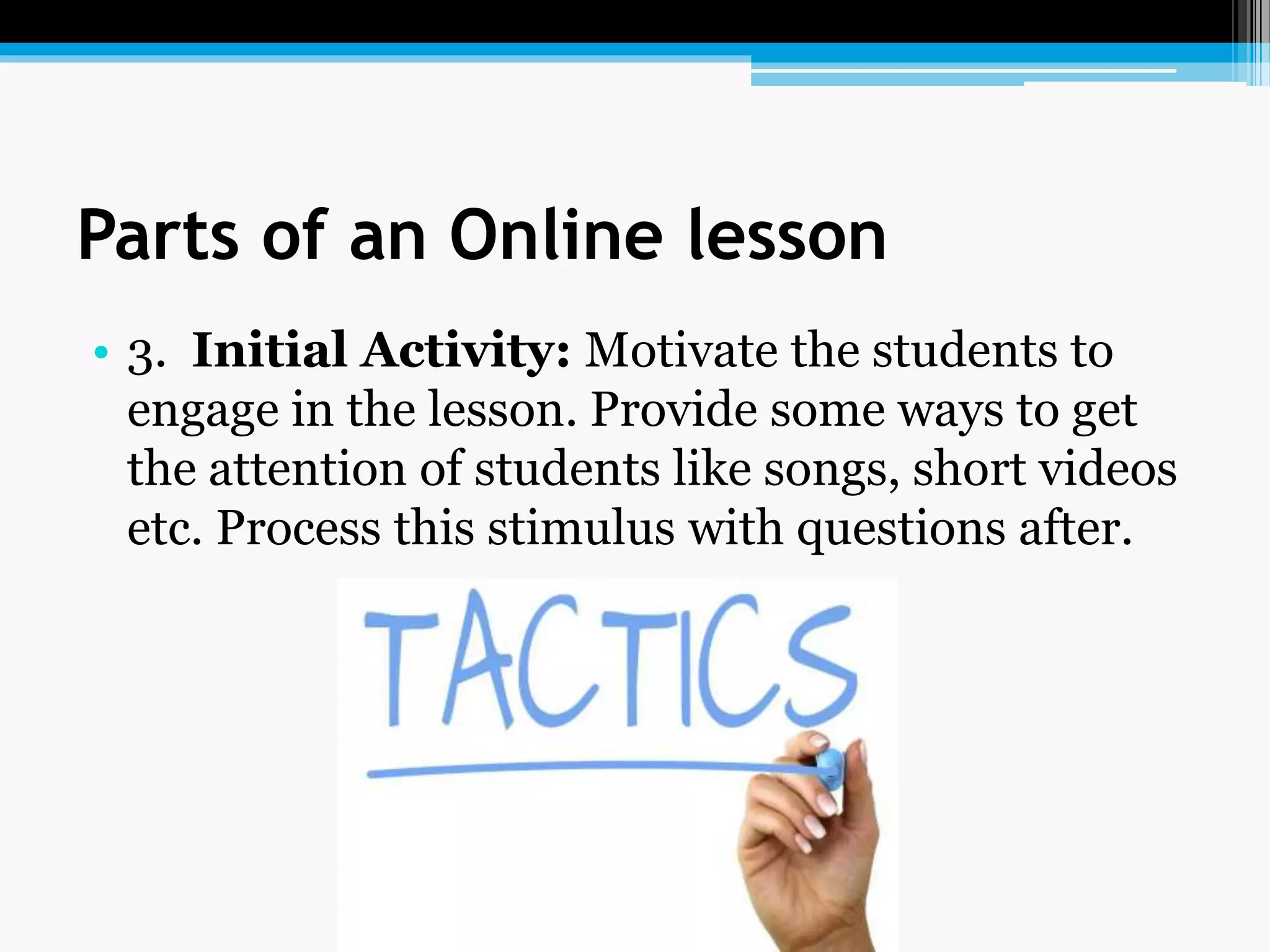 Parts of an Online lesson
• 3. Initial Activity: Motivate the students to
engage in the lesson. Provide some ways to get
the attention of students like songs, short videos
etc. Process this stimulus with questions after.
 