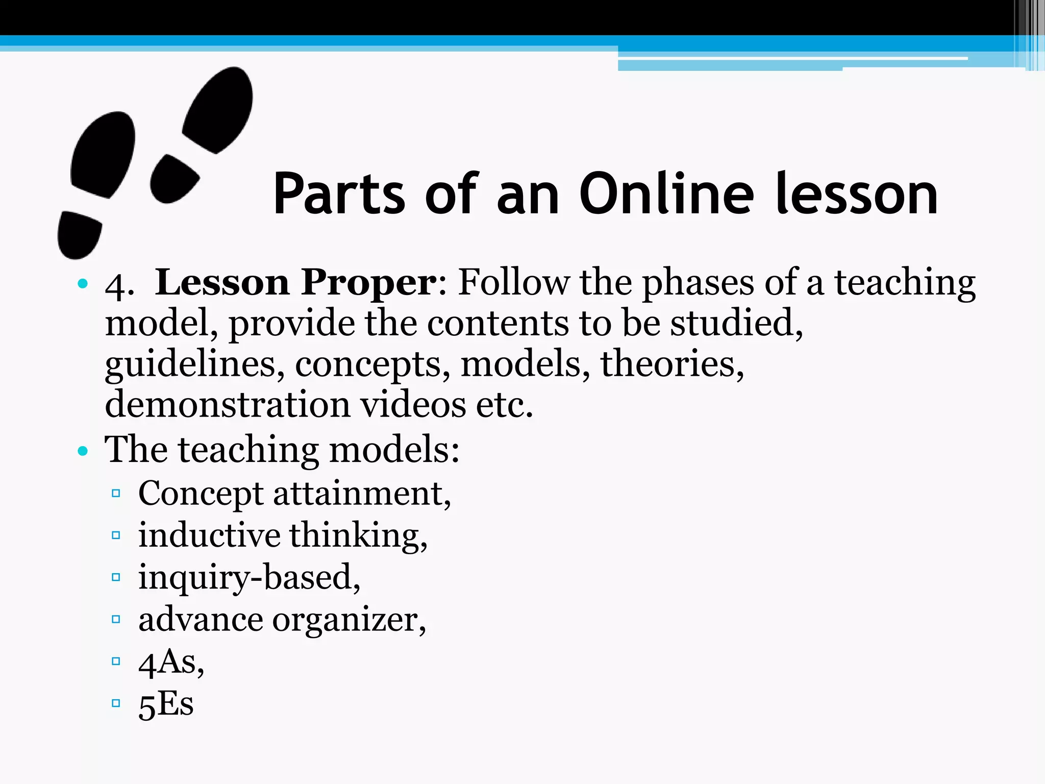 Parts of an Online lesson
• 4. Lesson Proper: Follow the phases of a teaching
model, provide the contents to be studied,
guidelines, concepts, models, theories,
demonstration videos etc.
• The teaching models:
▫ Concept attainment,
▫ inductive thinking,
▫ inquiry-based,
▫ advance organizer,
▫ 4As,
▫ 5Es
 