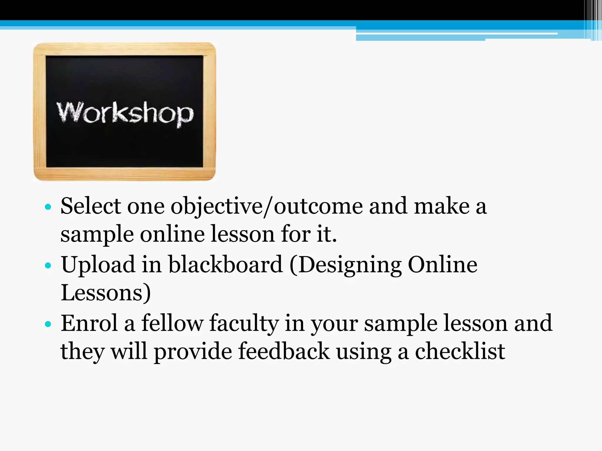 • Select one objective/outcome and make a
sample online lesson for it.
• Upload in blackboard (Designing Online
Lessons)
• Enrol a fellow faculty in your sample lesson and
they will provide feedback using a checklist
 