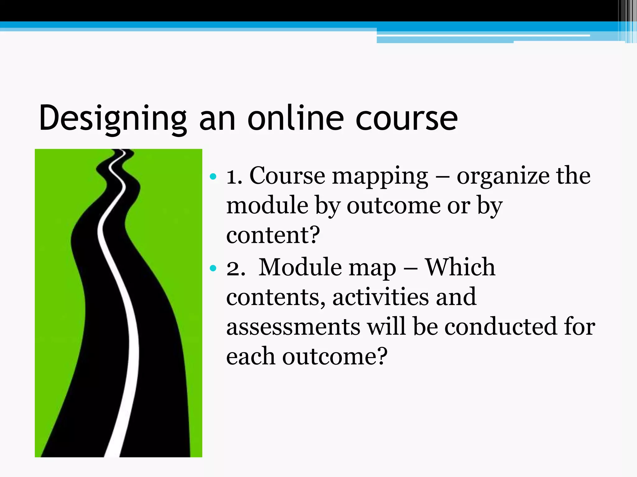 Designing an online course
• 1. Course mapping – organize the
module by outcome or by
content?
• 2. Module map – Which
contents, activities and
assessments will be conducted for
each outcome?
 
