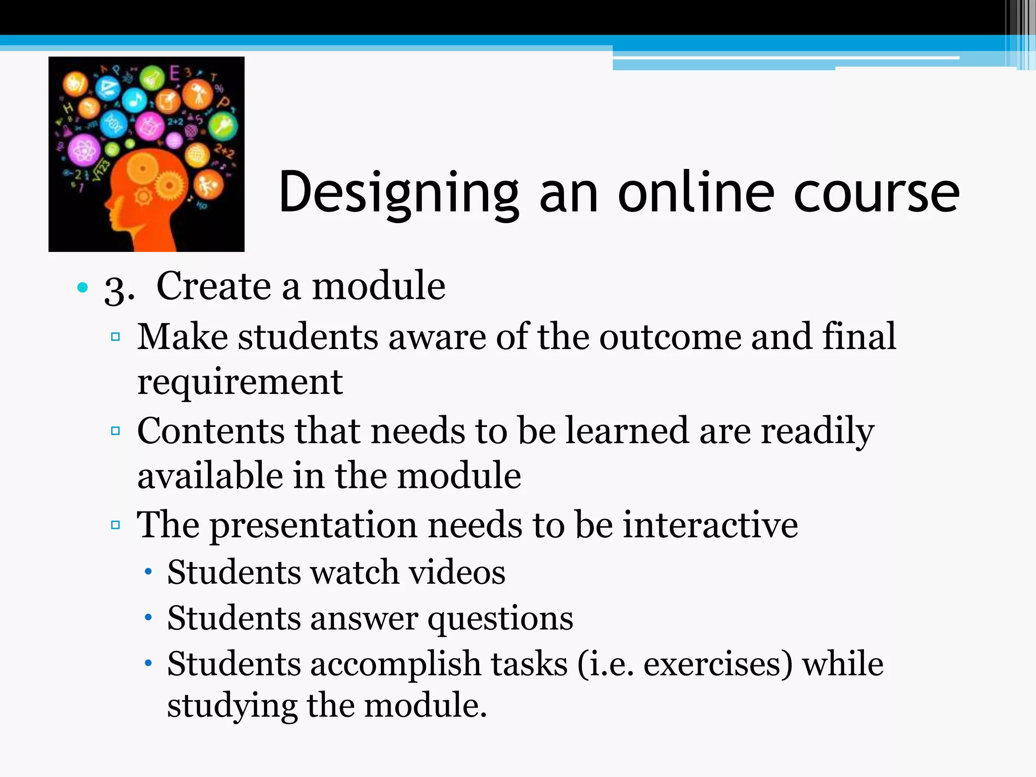 Designing an online course
• 3. Create a module
▫ Make students aware of the outcome and final
requirement
▫ Contents that needs to be learned are readily
available in the module
▫ The presentation needs to be interactive
 Students watch videos
 Students answer questions
 Students accomplish tasks (i.e. exercises) while
studying the module.
 