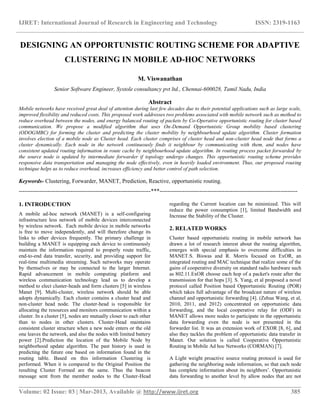 IJRET: International Journal of Research in Engineering and Technology ISSN: 2319-1163
__________________________________________________________________________________________
Volume: 02 Issue: 03 | Mar-2013, Available @ http://www.ijret.org 385
DESIGNING AN OPPORTUNISTIC ROUTING SCHEME FOR ADAPTIVE
CLUSTERING IN MOBILE AD-HOC NETWORKS
M. Viswanathan
Senior Software Engineer, Systole consultancy pvt ltd., Chennai-600028, Tamil Nadu, India
Abstract
Mobile networks have received great deal of attention during last few decades due to their potential applications such as large scale,
improved flexibility and reduced costs. This proposed work addresses two problems associated with mobile network such as method to
reduce overhead between the nodes, and energy balanced routing of packets by Co-Operative opportunistic routing for cluster based
communication. We propose a modified algorithm that uses On-Demand Opportunistic Group mobility based clustering
(ODOGMBC) for forming the cluster and predicting the cluster mobility by neighbourhood update algorithm. Cluster formation
involves election of a mobile node as Cluster head. Each cluster comprises of cluster head and non-cluster head node that forms a
cluster dynamically. Each node in the network continuously finds it neighbour by communicating with them, and nodes have
consistent updated routing information in route cache by neighbourhood update algorithm. In routing process packet forwarded by
the source node is updated by intermediate forwarder if topology undergo changes. This opportunistic routing scheme provides
responsive data transportation and managing the node effectively, even in heavily loaded environment. Thus, our proposed routing
technique helps us to reduce overhead, increases efficiency and better control of path selection.
Keywords- Clustering, Forwarder, MANET, Prediction, Reactive, opportunistic routing.
---------------------------------------------------------------------***------------------------------------------------------------------------
1. INTRODUCTION
A mobile ad-hoc network (MANET) is a self-configuring
infrastructure less network of mobile devices interconnected
by wireless network. Each mobile device in mobile networks
is free to move independently, and will therefore change its
links to other devices frequently. The primary challenge in
building a MANET is equipping each device to continuously
maintain the information required to properly route traffic,
end-to-end data transfer, security, and providing support for
real-time multimedia streaming. Such networks may operate
by themselves or may be connected to the larger Internet.
Rapid advancement in mobile computing platform and
wireless communication technology lead us to develop a
method to elect cluster-heads and form clusters [5] in wireless
Manet [9]. Multi-cluster, wireless network should be able
adopts dynamically. Each cluster contains a cluster head and
non-cluster head node. The cluster-head is responsible for
allocating the resources and monitors communication within a
cluster. In a cluster [5], nodes are mutually closer to each other
than to nodes in other clusters. Cluster-Head maintains
consistent cluster structure when a new node enters or the old
one leaves the network, and also the nodes with limited battery
power [2].Prediction the location of the Mobile Node by
neighborhood update algorithm. The past history is used in
predicting the future one based on information found in the
routing table. Based on this information Clustering is
performed. When it is compared to the Original Position the
resulting Cluster Formed are the same. Thus the beacon
message sent from the member nodes to the Cluster-Head
regarding the Current location can be minimized. This will
reduce the power consumption [1], limited Bandwidth and
Increase the Stability of the Cluster.
2. RELATED WORKS
Cluster based opportunistic routing in mobile network has
drawn a lot of research interest about the routing algorithm,
emerges with special emphasis to overcome difficulties in
MANET.S. Biswas and R. Morris focused on ExOR, an
integrated routing and MAC technique that realize some of the
gains of cooperative diversity on standard radio hardware such
as 802.11.ExOR choose each hop of a packet's route after the
transmission for that hops [3]. S. Yang, et al proposed a novel
protocol called Position based Opportunistic Routing (POR)
which takes full advantage of the broadcast nature of wireless
channel and opportunistic forwarding [4]. (Zehua Wang, et al,
2010, 2011, and 2012) concentrated on opportunistic data
forwarding, and the local cooperative relay for (ODF) in
MANET allows more nodes to participate in the opportunistic
data forwarding even the node is not presented in the
forwarder list. It was an extension work of EXOR [8, 6], and
also they tackles the problem of opportunistic data transfer in
Manet. Our solution is called Cooperative Opportunistic
Routing in Mobile Ad hoc Networks (CORMAN) [7].
A Light weight proactive source routing protocol is used for
gathering the neighboring node information, so that each node
has complete information about its neighbors’. Opportunistic
data forwarding to another level by allow nodes that are not
 