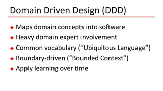 Domain	Driven	Design	(DDD)	
u  Maps	domain	concepts	into	soPware	
u  Heavy	domain	expert	involvement	
u  Common	vocabulary	(“Ubiquitous	Language”)	
u  Boundary-driven	(“Bounded	Context”)	
u  Apply	learning	over	Ime	
 
