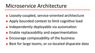 Microservice	Architecture	
u  Loosely-coupled,	service-oriented	architecture	
u  Apply	bounded	context	to	limit	cogniIve	load	
u  Independently	deployable	via	automaIon	
u  Enable	replaceability	and	experimentaIon	
u  Encourage	composability	of	the	business	
u  Best	for	large	teams,	or	co-located	disparate	data	
 