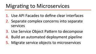 MigraIng	to	Microservices	
1.  Use	API	Facades	to	deﬁne	clear	interfaces	
2.  Separate	complex	concerns	into	separate	
services	
3.  Use	Service	Object	Paeern	to	decompose	
4.  Build	an	automated	deployment	pipeline	
5.  Migrate	service	objects	to	microservices	
 