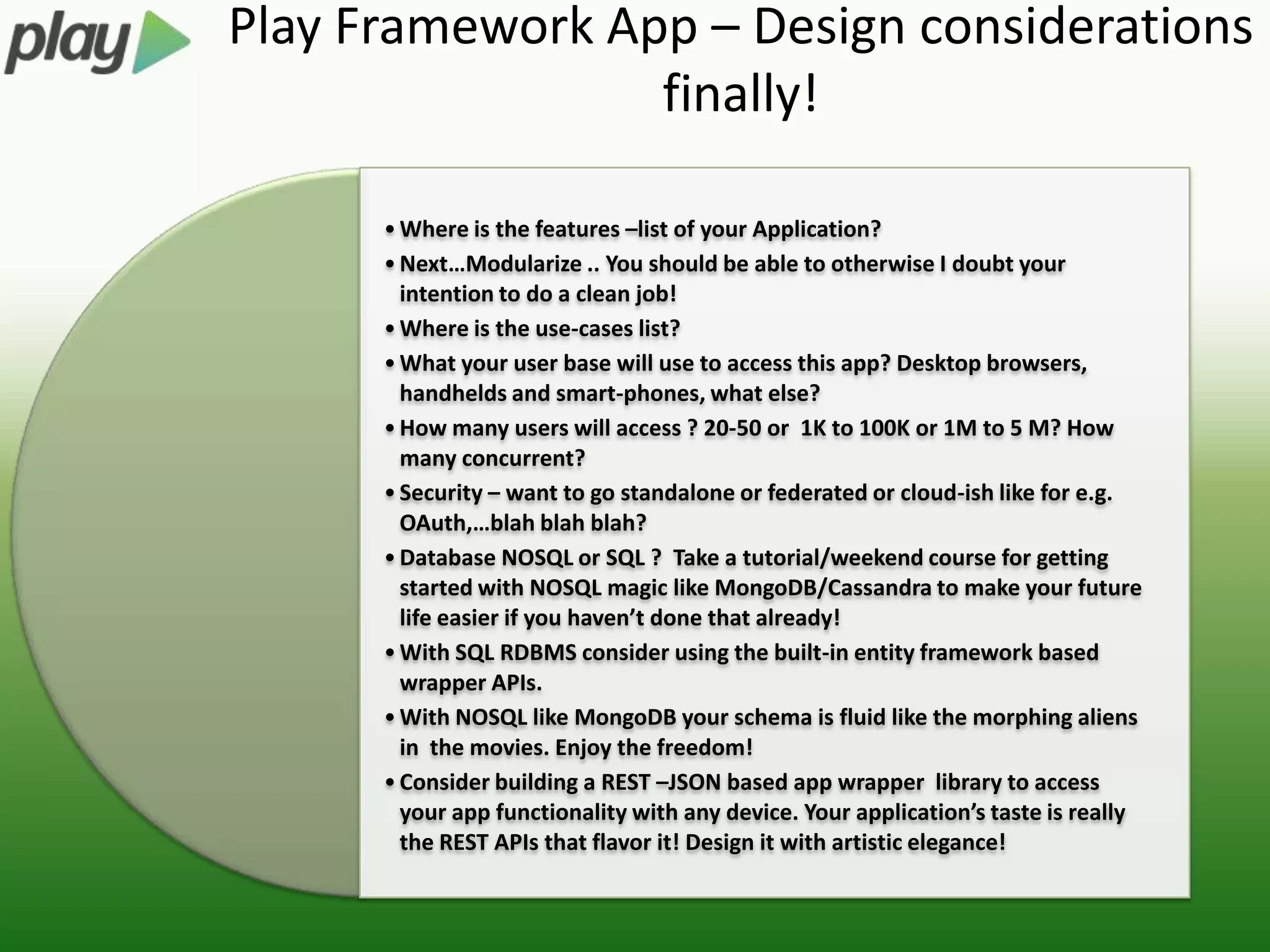 Play Framework App – Design considerations
                 finally!

      • Where is the features –list of your Application?
      • Next…Modularize .. You should be able to otherwise I doubt your
        intention to do a clean job!
      • Where is the use-cases list?
      • What your user base will use to access this app? Desktop browsers,
        handhelds and smart-phones, what else?
      • How many users will access ? 20-50 or 1K to 100K or 1M to 5 M? How
        many concurrent?
      • Security – want to go standalone or federated or cloud-ish like for e.g.
        OAuth,…blah blah blah?
      • Database NOSQL or SQL ? Take a tutorial/weekend course for getting
        started with NOSQL magic like MongoDB/Cassandra to make your future
        life easier if you haven’t done that already!
      • With SQL RDBMS consider using the built-in entity framework based
        wrapper APIs.
      • With NOSQL like MongoDB your schema is fluid like the morphing aliens
        in the movies. Enjoy the freedom!
      • Consider building a REST –JSON based app wrapper library to access
        your app functionality with any device. Your application’s taste is really
        the REST APIs that flavor it! Design it with artistic elegance!
 