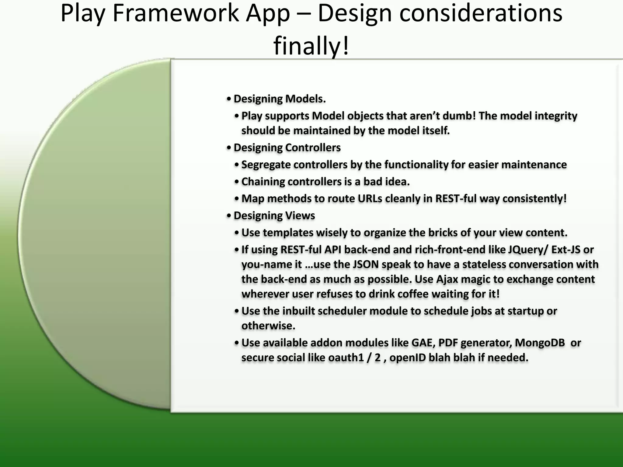 Play Framework App – Design considerations
                 finally!
             • Designing Models.
               • Play supports Model objects that aren’t dumb! The model integrity
                 should be maintained by the model itself.
             • Designing Controllers
               • Segregate controllers by the functionality for easier maintenance
               • Chaining controllers is a bad idea.
               • Map methods to route URLs cleanly in REST-ful way consistently!
             • Designing Views
               • Use templates wisely to organize the bricks of your view content.
               • If using REST-ful API back-end and rich-front-end like JQuery/ Ext-JS or
                 you-name it …use the JSON speak to have a stateless conversation with
                 the back-end as much as possible. Use Ajax magic to exchange content
                 wherever user refuses to drink coffee waiting for it!
               • Use the inbuilt scheduler module to schedule jobs at startup or
                 otherwise.
               • Use available addon modules like GAE, PDF generator, MongoDB or
                 secure social like oauth1 / 2 , openID blah blah if needed.
 