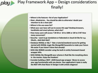Play Framework App – Design considerations
                 finally!

      • Where is the features –list of your Application?
      • Next…Modularize .. You should be able to otherwise I doubt your
        intention to do a clean job!
      • Where is the use-cases list?
      • What your user base will use to access this app? Desktop browsers,
        handhelds and smart-phones, what else?
      • How many users will access ? 20-50 or 1K to 100K or 1M to 5 M? How
        many concurrent?
      • Security – want to go standalone or federated or cloud-ish like for e.g.
        OAuth,…blah blah blah?
      • Database NOSQL or SQL ? Take a tutorial/weekend course for getting
        started with NOSQL magic like MongoDB/Cassandra to make your future
        life easier if you haven’t done that already!
      • With SQL RDBMS consider using the built-in entity framework based
        wrapper APIs.
      • With NOSQL like MongoDB your schema is fluid like the morphing aliens
        in the movies. Enjoy the freedom!
      • Consider building a REST –JSON based app wrapper library to access
        your app functionality with any device. Your application’s taste is really
        the REST APIs that flavor it! Design it with artistic elegance!
 