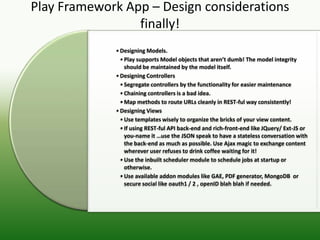 Play Framework App – Design considerations
                 finally!
             • Designing Models.
               • Play supports Model objects that aren’t dumb! The model integrity
                 should be maintained by the model itself.
             • Designing Controllers
               • Segregate controllers by the functionality for easier maintenance
               • Chaining controllers is a bad idea.
               • Map methods to route URLs cleanly in REST-ful way consistently!
             • Designing Views
               • Use templates wisely to organize the bricks of your view content.
               • If using REST-ful API back-end and rich-front-end like JQuery/ Ext-JS or
                 you-name it …use the JSON speak to have a stateless conversation with
                 the back-end as much as possible. Use Ajax magic to exchange content
                 wherever user refuses to drink coffee waiting for it!
               • Use the inbuilt scheduler module to schedule jobs at startup or
                 otherwise.
               • Use available addon modules like GAE, PDF generator, MongoDB or
                 secure social like oauth1 / 2 , openID blah blah if needed.
 