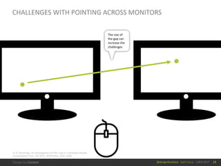 @design4context			Split	Focus			UXPA	2017
CHALLENGES	WITH	POINTING	ACROSS	MONITORS
13
The	size	of	
the	gap	can	
increase	the	
challenges
D.	R.	Hutchings. An	Investigation	of	Fitts'	Law	in	a	Multiple-Display	
Environment. Proc.	CHI	2012,	ACM	Press,	3181-3184.
 