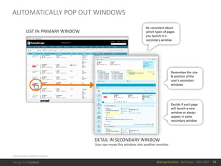 @design4context			Split	Focus			UXPA	2017 32
DESIGN	FOR	CONTEXT	PROJECT
AUTOMATICALLY	POP	OUT	WINDOWS
LIST	IN	PRIMARY	WINDOW
DETAIL	IN	SECONDARY	WINDOW
User	can	move	this	window	into	another	monitor
Be	consistent	about	
which	types	of	pages	
you	launch	in	a	
secondary	window
Remember	the	size	
&	position	of	the	
user’s	secondary	
windows
Decide	if	each	page	
will	launch	a	new	
window	or	always	
appear	in	same	
secondary	window
 