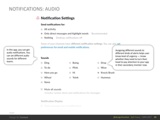 @design4context			Split	Focus			UXPA	2017
NOTIFICATIONS:	AUDIO
65
SLACK
Assigning	different	sounds	to	
different	kinds	of	alerts	helps	user	
know	level	of	urgency	— know	
whether	they	need	to	turn	their	
head	to	pay	attention	to	your	app	
in	their	secondary	monitor	now.
In	this	app,	you	can	get	
audio	notifications.	You	
can	set	different	audio	
sounds	for	different	
teams.	
 