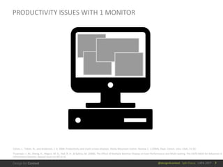 @design4context			Split	Focus			UXPA	2017
PRODUCTIVITY	ISSUES	WITH	1	MONITOR
Colvin,	J.,	Tobler,	N.,	and	Anderson,	J.	A.	2004.	Productivity	and	multi-screen	displays.	Rocky	Mountain	Comm.	Review	2,	1	(2004),	Dept.	Comm.	Univ.	Utah,	31-53.
Truemper,	J.	M.,	Sheng,	H.,	Hilgers,	M.	G.,	Hall,	R.	H.,	&	Kalliny,	M.	(2008).	The	Effect	of	Multiple	Monitor	Display	on	User	Performance	and	Multi-tasking. The	DATA	BASE	for	Advances	in	
Information	Systems:	Special	Issue	on	HCI	in	IS.
7
 