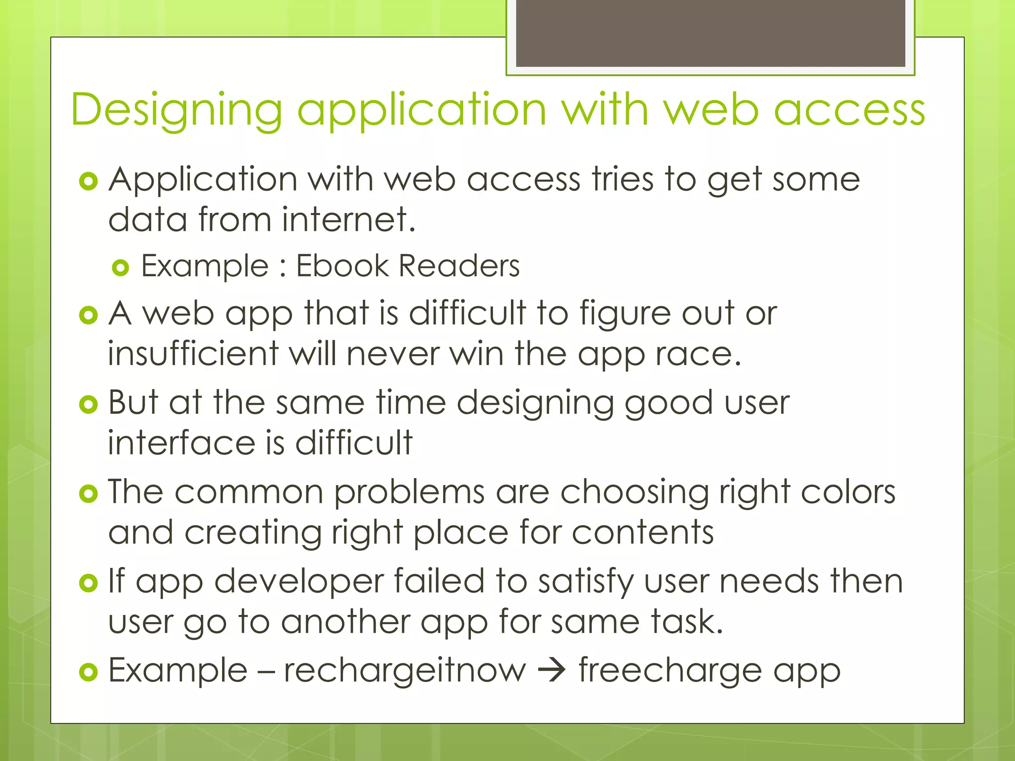 Designing application with web access
 Application with web access tries to get some
data from internet.
 Example : Ebook Readers
 A web app that is difficult to figure out or
insufficient will never win the app race.
 But at the same time designing good user
interface is difficult
 The common problems are choosing right colors
and creating right place for contents
 If app developer failed to satisfy user needs then
user go to another app for same task.
 Example – rechargeitnow  freecharge app
 