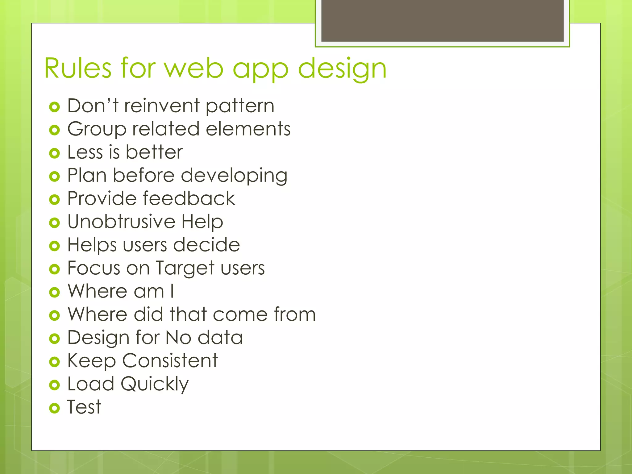 Rules for web app design
 Don’t reinvent pattern
 Group related elements
 Less is better
 Plan before developing
 Provide feedback
 Unobtrusive Help
 Helps users decide
 Focus on Target users
 Where am I
 Where did that come from
 Design for No data
 Keep Consistent
 Load Quickly
 Test
 