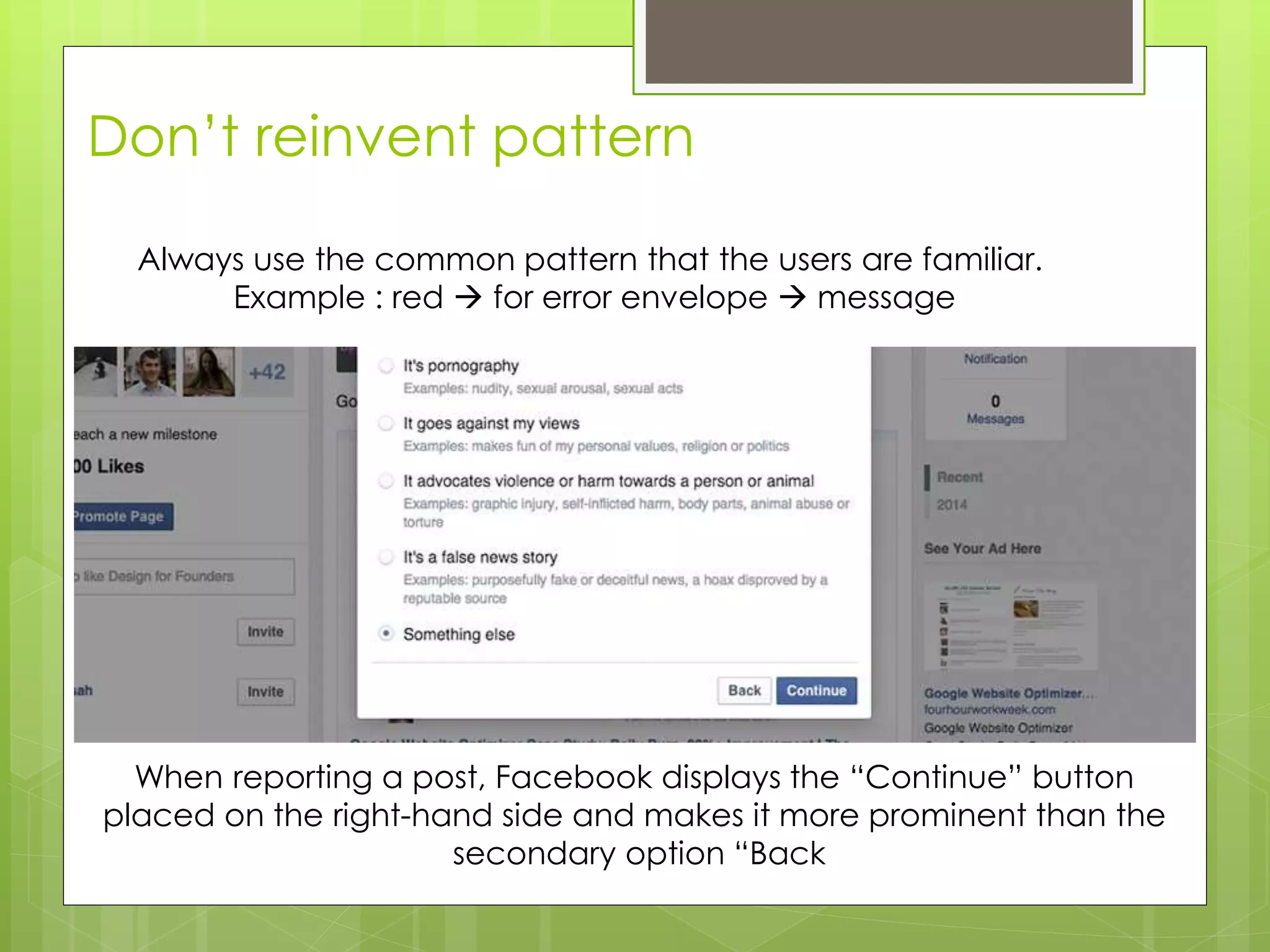 Don’t reinvent pattern
When reporting a post, Facebook displays the “Continue” button
placed on the right-hand side and makes it more prominent than the
secondary option “Back
Always use the common pattern that the users are familiar.
Example : red  for error envelope  message
 